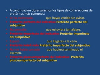 • A continuación observaremos los tipos de correlaciones de
pretéritos más comunes:
• Le ha molestado que hayas venido sin avisar.
• Pretérito perfecto del indicativo Pretérito perfecto del
subjuntivo
• No pensaba que estuviera tan alegre.
• Pretérito imperfecto del indicativo Pretérito imperfecto
del subjuntivo
• Esperó que llegaras a la cena.
• Pretérito indefi nido Pretérito imperfecto del subjuntivo
• No me había contado que hubiera terminado el
examen.
• Pretérito pluscuamperfecto del indicativo Pretérito
pluscuamperfecto del subjuntivo
 