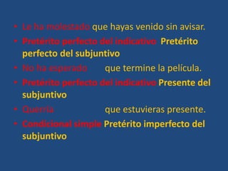 • Le ha molestado que hayas venido sin avisar.
• Pretérito perfecto del indicativo Pretérito
perfecto del subjuntivo
• No ha esperado que termine la película.
• Pretérito perfecto del indicativo Presente del
subjuntivo
• Querría que estuvieras presente.
• Condicional simple Pretérito imperfecto del
subjuntivo
 