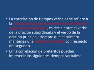 • La correlación de tiempos verbales se refiere a
la concordancia que existe entre los verbos de
oraciones compuestas, es decir, entre el verbo
de la oración subordinada y el verbo de la
oración principal, siempre que el primero
mantenga una relación temporal con respecto
del segundo.
• En la correlación de pretéritos pueden
intervenir los siguientes tiempos verbales:
 