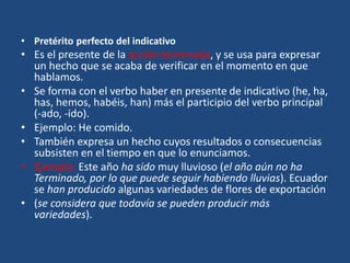 • Pretérito perfecto del indicativo
• Es el presente de la acción terminada, y se usa para expresar
un hecho que se acaba de verificar en el momento en que
hablamos.
• Se forma con el verbo haber en presente de indicativo (he, ha,
has, hemos, habéis, han) más el participio del verbo principal
(-ado, -ido).
• Ejemplo: He comido.
• También expresa un hecho cuyos resultados o consecuencias
subsisten en el tiempo en que lo enunciamos.
• Ejemplo: Este año ha sido muy lluvioso (el año aún no ha
Terminado, por lo que puede seguir habiendo lluvias). Ecuador
se han producido algunas variedades de flores de exportación
• (se considera que todavía se pueden producir más
variedades).
 