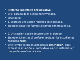 • Pretérito imperfecto del indicativo
• Es el pasado de la acción no terminada.
• Sirve para:
• 1. Expresar una acción repetida en el pasado.
• Ejemplo: Nosotros íbamos al campo con frecuencia.
• 2. Una acción que se desarrolla en el tiempo.
• Ejemplo: Mientras el profesor hablaba, los estudiantes
tomaban notas.
• Este tiempo se usa mucho para la descripción, pues
expresa la situación, el contexto o las circunstancias en
que se desarrolla una acción.
 