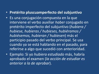 • Pretérito pluscuamperfecto del subjuntivo
• Es una conjugación compuesta en la que
interviene el verbo auxiliar haber conjugado en
pretérito imperfecto del subjuntivo (hubiera /
hubiese, hubieras / hubieses, hubiéramos /
hubiésemos, hubieran / hubiesen) más el
participio pasado del verbo principal. Se usa
cuando ya se está hablando en el pasado, para
referirse a algo que sucedió con anterioridad.
• Ejemplo: Si yo hubiera estudiado más, habría
aprobado el examen (la acción de estudiar es
anterior a la de aprobar).
 