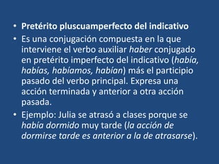 • Pretérito pluscuamperfecto del indicativo
• Es una conjugación compuesta en la que
interviene el verbo auxiliar haber conjugado
en pretérito imperfecto del indicativo (había,
habías, habíamos, habían) más el participio
pasado del verbo principal. Expresa una
acción terminada y anterior a otra acción
pasada.
• Ejemplo: Julia se atrasó a clases porque se
había dormido muy tarde (la acción de
dormirse tarde es anterior a la de atrasarse).
 