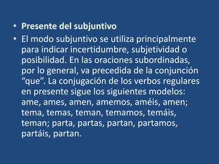 • Presente del subjuntivo
• El modo subjuntivo se utiliza principalmente
para indicar incertidumbre, subjetividad o
posibilidad. En las oraciones subordinadas,
por lo general, va precedida de la conjunción
“que”. La conjugación de los verbos regulares
en presente sigue los siguientes modelos:
ame, ames, amen, amemos, améis, amen;
tema, temas, teman, temamos, temáis,
teman; parta, partas, partan, partamos,
partáis, partan.
 
