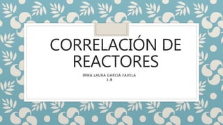 CORRELACIÓN DE
REACTORES
IRMA LAURA GARCIA FAVELA
3-B
 