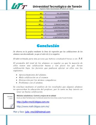 Universidad Tecnológica de Torreón
                                               Organismo Público Descentralizado del Gobierno de Coahuila


                                                SCx      =                     551.2575000000

                                                SCy      =                  106.918000000000

                                               SCxy      =                      -49.4750000000

                                             SCy|x       =                 2.386043344067730
                                                    r    =              -0.2037901242677850
                                                   r2    =                 0.041530414749079
                                                  a0     =                     8.682857285388
                                                  a1     =              -0.0897493458138883




                                          Conclusión
Se observa en la grafica mediante la línea de regresión que las calificaciones de los
alumnos van descendiendo ya que el valor de (r) es negativo.

El valor est i mada para una p e r s on a q u e h ub i e se e st u di a d o 35 h o ra s e s de :                8.6
El pr omedi o del t ot al de l os al umnos es regul ar ya que l a mayorí a de
el l os t i enen una cal i f i caci ón buena y son pocos l o s que l l evan
cal i f i caci ón baj a, los f act ores que pudi esen af ect ar en el l os son l os
s i gui ent es.

         Aprovechami ent o de l al umno.
         Mal a cal i f i caci ón e n el exam en
         Di st racci ón por l os mi smos compañeros
         Probl emas con el al umno.

Se concl uyo m edi an t e el anál i si s de l os resul t ados que al gunos al umnos
no apr ovechan l a educaci ón del prof esor, por l o t ant o no hay i nt erés en
   t ener un buena cal i f i c aci ón.

     Métodos estadísticos: Control y mejora de la calidad
     Escrito por Albert Prat Bartés,Xavier Tort-Martorell Llabrés,Pere Grima Cintas,Lourdes Pozueta Fernández


     http://jullio-rmz10.bligoo.com.mx

     http://www.math.bligoo.com.mx/

Msn y face: julio_rmz10@hotmail.com
 