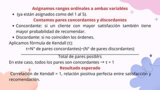 Asignamos rangos ordinales a ambas variables
(ya están asignados como del 1 al 5).
Contamos pares concordantes y discordantes
Concordante: si un cliente con mayor satisfacción también tiene
mayor probabilidad de recomendar.
Discordante: si no coinciden los órdenes.
Aplicamos fórmula de Kendall (τ):
τ=N° de pares concordantes)−(N° de pares discordantes)​
________________________________________________________________
Total de pares posiblrs
En este caso, todos los pares son concordantes → τ = 1
Resultado esperado
Correlación de Kendall = 1, relación positiva perfecta entre satisfacción y
recomendación.
 