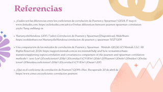 ¿Cuáles son las diferencias entre los coeficientes de correlación de Pearson y Spearman? (2024, 17 mayo).
www.linkedin.com. https://es.linkedin.com/advice/0/what-differences-between-pearson-spearman-correlation-
ynykc?lang=es&lang=es
MarianyelisMendoza. (2015, 7 julio). Correlacion de Pearson y Spearman [Diapositivas]. SlideShare.
https://es.slideshare.net/MarianyelisMendoza/correlacion-de-pearson-y-spearman-50275209
Una comparación de los métodos de correlación de Pearson y Spearman - Minitab. (2024). (C) Minitab, LLC. All
Rights Reserved. 2024. https://support.minitab.com/es-mx/minitab/help-and-how-to/statistics/basic-
statistics/supporting-topics/correlation-and-covariance/a-comparison-of-the-pearson-and-spearman-correlation-
methods/#:~:text=Los%20coeficientes%20de%20correlaci%C3%B3n%20de%20Pearson%20solo%20miden%20relac
iones%20lineales,coeficientes%20de%20correlaci%C3%B3n%20sean%200.
¿Qué es el coeficiente de correlación de Pearson? (2019). iMec. Recuperado 20 de abril de 2025, de
https://www.cimec.es/coeficiente-correlacion-pearson/
Referencias
 