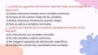 1. ¿Cuál de las siguientes afirmaciones describe mejor una correlación de
Spearman?
a) Evalúa relaciones lineales entre variables continuas.
b) Se basa en los valores reales de las variables.
c) Evalúa relaciones monótonas usando rangos.
d) Solo se aplica a variables nominales.
2. ¿Cuál es una ventaja de la correlación de Spearman frente a la de
Pearson?
a) Es más precisa con variables normales.
b) Es más sensible a valores extremos.
c) No requiere supuestos de distribución específicos.
d) Se usa solo cuando hay causalidad entre variables.
 