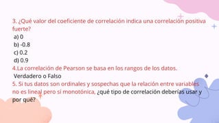 3. ¿Qué valor del coeficiente de correlación indica una correlación positiva
fuerte?
a) 0
b) -0.8
c) 0.2
d) 0.9
4.La correlación de Pearson se basa en los rangos de los datos.
Verdadero o Falso
5. Si tus datos son ordinales y sospechas que la relación entre variables
no es lineal pero sí monotónica, ¿qué tipo de correlación deberías usar y
por qué?
 