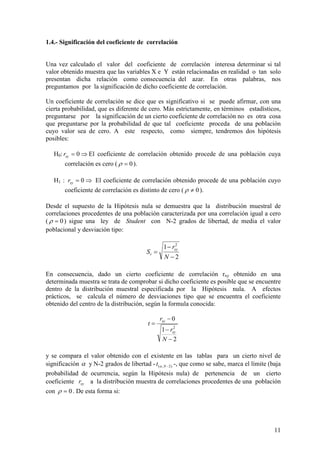 11
1.4.- Significación del coeficiente de correlación
Una vez calculado el valor del coeficiente de correlación interesa determinar si tal
valor obtenido muestra que las variables X e Y están relacionadas en realidad o tan solo
presentan dicha relación como consecuencia del azar. En otras palabras, nos
preguntamos por la significación de dicho coeficiente de correlación.
Un coeficiente de correlación se dice que es significativo si se puede afirmar, con una
cierta probabilidad, que es diferente de cero. Más estrictamente, en términos estadísticos,
preguntarse por la significación de un cierto coeficiente de correlación no es otra cosa
que preguntarse por la probabilidad de que tal coeficiente proceda de una población
cuyo valor sea de cero. A este respecto, como siempre, tendremos dos hipótesis
posibles:
H0: ⇒= 0xyr El coeficiente de correlación obtenido procede de una población cuya
correlación es cero ( 0=ρ ).
H1 : ⇒= 0xyr El coeficiente de correlación obtenido procede de una población cuyo
coeficiente de correlación es distinto de cero ( 0≠ρ ).
Desde el supuesto de la Hipótesis nula se demuestra que la distribución muestral de
correlaciones procedentes de una población caracterizada por una correlación igual a cero
( 0=ρ ) sigue una ley de Student con N-2 grados de libertad, de media el valor
poblacional y desviación tipo:
En consecuencia, dado un cierto coeficiente de correlación rxy obtenido en una
determinada muestra se trata de comprobar si dicho coeficiente es posible que se encuentre
dentro de la distribución muestral especificada por la Hipótesis nula. A efectos
prácticos, se calcula el número de desviaciones tipo que se encuentra el coeficiente
obtenido del centro de la distribución, según la formula conocida:
y se compara el valor obtenido con el existente en las tablas para un cierto nivel de
significación α y N-2 grados de libertad - )2,( −Nt α -, que como se sabe, marca el límite (baja
probabilidad de ocurrencia, según la Hipótesis nula) de pertenencia de un cierto
coeficiente xyr a la distribución muestra de correlaciones procedentes de una población
con 0=ρ . De esta forma si:
2
1
0
2
−
−
−
=
N
r
r
t
xy
xy
2
1 2
−
−
=
N
r
S xy
r
 