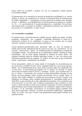 15
mayor control en la variable a predecir. De esto nos ocuparemos cuando tratemos
la correlación múltiple.
El planteamiento de la correlación en términos de proporción variabilidad es, en nuestra
opinión, la forma más comprensiva de afrontar la correlación lineal. Si acordamos que
la variable dependiente Y corresponde a un cierto aspecto de la conducta que deseamos
conocer, y definimos su variabilidad total, se trata de encontrar un conjunto de variables
X1 , X2 , ... Xk que absorban de Y un gran porcentaje de su variabilidad. De esta forma,
interviniendo sobre el conjunto de variables independientes podremos dar cuenta de lo
que sucede en Y, y modificarlo, si fuera el caso.
1.6.- Correlación y causalidad
En sentido estricto, correlación entre dos variables tan solo significa que ambas variables
comparten información, que comparten variabilidad. Determinar el origen de la
información, la fuente de la variabilidad -la causa- es una cuestión que no puede
resolverse mediante recursos exclusivamente matemáticos.
Existen diferentes procedimientos para determinar, dada un serie de variables, la
posible causa de ellas. Depende del tipo de contexto en el que nos encontremos. En los
contextos experimentales, donde las variables pueden ser manipuladas a voluntad del
investigador (tiempo de presentación de un determinado estímulo, cantidad de droga
suministrada, ..etc) no existe especial dificultad en localizar las causas. Basta con
mantener constantes todas las variables implicadas excepto la que nos interesa para
determinar la posible fuente de variación. Se impone en estos casos, lo que se denomina
control experimental -manipulación de variables-.
En los denominados estudio de campo donde el investigador ha de conformarse con
los valores de las variables tal como vienen asignados (edad, sexo, nivel social, ingresos,
hábitat ...etc) la determinación de las causas exige un proceso algo más complicado. Son
en estos casos, el conocimiento que tengamos de la materia en cuestión, la lógica
ciertas dosis de sentido común las claves a considerar. Existen casos sencillos como el
que se ilustra a continuación que muestran lo dicho. Bernard Shaw afirmaba, en tono
irónico, que llevar paraguas hacía a la gente más ilustrada, vista en aquella época, la
relación entre ambas variables. Es evidente que llevar paraguas no hace a la gente más
inteligente, sin embargo, ambas variables frecuentemente se presentaban unidas (en el
siglo XIX), ya que era propio de la gente adinerada llevar paraguas. Nos encontramos que
es el nivel social lo que hace que se utilice tal instrumento, y que es también, el nivel
social el factor relevante en cuanto el nivel educativo alcanzado. La misma consideración
puede formularse ante el hecho comprobado de una correlación negativa entre el número
de mulas y el de licenciados universitarios en las distintas regiones españolas. Está
claro que no lograremos aumentar el número de licenciados simplemente suprimiendo
mulas. En todos estos casos sucede lo que gráficamente podría quedar ilustrado de la
siguiente manera:
 