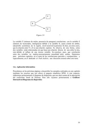 16
Figura 1.9 ^
La variable Y (número de mulas, presencia de paraguas) correlaciona con la variable Z
(número de licenciados, inteligencia) debido a la variable X, causa común de ambas,
(desarrollo económico de la región, nivel social de la persona). Se dice, en estos casos,
que la relación entre Y y Z es una relación espúrea. Se observa, de esta forma, cómo
dos variables están relacionadas sin que haya una relación directa de una sobre la otra,
sino debido al influjo de una tercera variable. Se concluye, pues, que correlación
entre dos variables no implica necesariamente causalidad entre ambas. Dejaremos
para próximos capítulos, en el tema de las correlaciones parciales y semiparciales, y
especialmente, en el dedicado al Path Análisis, una discusión extensa sobre este tema.
1.6.- Aplicación Informática
Procedemos en las próximas páginas a desarrollar los ejemplos realizados en este capítulo
mediante los recursos que nos ofrece el paquete estadístico SPSS. A este respecto,
elaboremos primeramente el diagrama de dispersión, que nos dará cuenta de la adecuación
del coeficiente lineal de Pearson. Para ello vayamos primeramente a Gráficos/
Interactivos/Diagrama de dispersión:
X
Y
Z
 