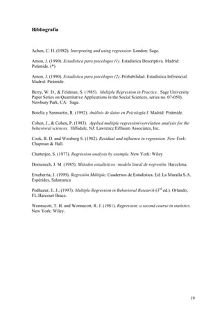 19
Bibliografía
Achen, C. H. (1982). Interpreting and using regression. London: Sage.
Amon, J. (1990). Estadística para psicólogos (1). Estadística Descriptiva. Madrid:
Pirámide. (*)
Amon, J. (1990). Estadística para psicólogos (2). Probabilidad. Estadística Inferencial.
Madrid: Pirámide.
Berry, W. D., & Feldman, S. (1985). Multiple Regression in Practice. Sage University
Paper Series on Quantitative Applications in the Social Sciences, series no. 07-050).
Newbury Park, CA: Sage.
Botella y Sanmartin, R. (1992). Análisis de datos en Psicología I. Madrid: Pirámide.
Cohen, J., & Cohen, P. (1983). Applied multiple regression/correlation analysis for the
behavioral sciences. Hillsdale, NJ: Lawrence Erlbaum Associates, Inc.
Cook, R. D. and Weisberg S. (1982). Residual and influence in regression. New York:
Chapman & Hall.
Chatterjee, S. (1977). Regression analysis by example. New York: Wiley
Domenech, J. M. (1985). Métodos estadísticos: modelo lineal de regresión. Barcelona:
Etxeberria, J. (1999). Regresión Múltiple. Cuadernos de Estadística. Ed. La Muralla S.A.
Espérides, Salamanca
Pedhazur, E. J., (1997). Multiple Regression in Behavioral Research (3rd
ed.). Orlando,
FL:Harcourt Brace.
Wonnacott, T. H. and Wonnacott, R. J. (1981). Regression: a second course in statistics.
New York: Wiley.
 