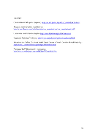 20
Internet
Correlación en Wikipedia (español): http://es.wikipedia.org/wiki/Correlaci%C3%B3n
Relación entre variables cuantitativas:
http://www.fisterra.com/mbe/investiga/var_cuantitativas/var_cuantitativas2.pdf
Correlation en Wikipedia (inglés): http://en.wikipedia.org/wiki/Correlation
Electronic Statistics Textbook: http://www.statsoft.com/textbook/stathome.html
Stat notes: An Online Textbook, by G. David Garson of North Carolina State University:
http://www2.chass.ncsu.edu/garson/pa765/statnote.htm
Página de Karl Wünsch sobre correlación:
http://core.ecu.edu/psyc/wuenschk/docs30/corr6430.doc
 