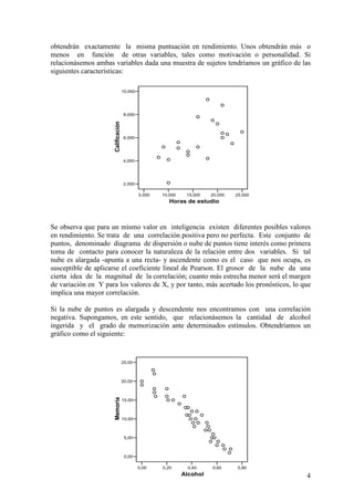 4
obtendrán exactamente la misma puntuación en rendimiento. Unos obtendrán más o
menos en función de otras variables, tales como motivación o personalidad. Si
relacionásemos ambas variables dada una muestra de sujetos tendríamos un gráfico de las
siguientes características:
Se observa que para un mismo valor en inteligencia existen diferentes posibles valores
en rendimiento. Se trata de una correlación positiva pero no perfecta. Este conjunto de
puntos, denominado diagrama de dispersión o nube de puntos tiene interés como primera
toma de contacto para conocer la naturaleza de la relación entre dos variables. Si tal
nube es alargada -apunta a una recta- y ascendente como es el caso que nos ocupa, es
susceptible de aplicarse el coeficiente lineal de Pearson. El grosor de la nube da una
cierta idea de la magnitud de la correlación; cuanto más estrecha menor será el margen
de variación en Y para los valores de X, y por tanto, más acertado los pronósticos, lo que
implica una mayor correlación.
Si la nube de puntos es alargada y descendente nos encontramos con una correlación
negativa. Supongamos, en este sentido, que relacionásemos la cantidad de alcohol
ingerida y el grado de memorización ante determinados estímulos. Obtendríamos un
gráfico como el siguiente:
0,00 0,20 0,40 0,60 0,80
Alcohol
0,00
5,00
10,00
15,00
20,00
25,00
Memoria
5,000 10,000 15,000 20,000 25,000
Horas de estudio
2,000
4,000
6,000
8,000
10,000
Calificación
 