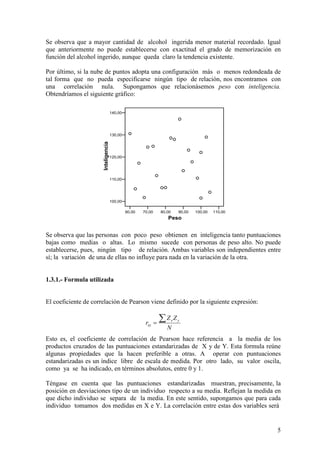 5
Se observa que a mayor cantidad de alcohol ingerida menor material recordado. Igual
que anteriormente no puede establecerse con exactitud el grado de memorización en
función del alcohol ingerido, aunque queda claro la tendencia existente.
Por último, si la nube de puntos adopta una configuración más o menos redondeada de
tal forma que no pueda especificarse ningún tipo de relación, nos encontramos con
una correlación nula. Supongamos que relacionásemos peso con inteligencia.
Obtendríamos el siguiente gráfico:
Se observa que las personas con poco peso obtienen en inteligencia tanto puntuaciones
bajas como medias o altas. Lo mismo sucede con personas de peso alto. No puede
establecerse, pues, ningún tipo de relación. Ambas variables son independientes entre
sí; la variación de una de ellas no influye para nada en la variación de la otra.
1.3.1.- Formula utilizada
El coeficiente de correlación de Pearson viene definido por la siguiente expresión:
Esto es, el coeficiente de correlación de Pearson hace referencia a la media de los
productos cruzados de las puntuaciones estandarizadas de X y de Y. Esta formula reúne
algunas propiedades que la hacen preferible a otras. A operar con puntuaciones
estandarizadas es un índice libre de escala de medida. Por otro lado, su valor oscila,
como ya se ha indicado, en términos absolutos, entre 0 y 1.
Téngase en cuenta que las puntuaciones estandarizadas muestran, precisamente, la
posición en desviaciones tipo de un individuo respecto a su media. Reflejan la medida en
que dicho individuo se separa de la media. En este sentido, supongamos que para cada
individuo tomamos dos medidas en X e Y. La correlación entre estas dos variables será
N
ZZ
r yx
xy
∑=
60,00 70,00 80,00 90,00 100,00 110,00
Peso
100,00
110,00
120,00
130,00
140,00
Inteligencia
 