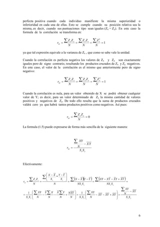 6
perfecta positiva cuando cada individuo manifieste la misma superioridad o
inferioridad en cada una de ellas. Esto se cumple cuando su posición relativa sea la
misma, es decir, cuando sus puntuaciones tipo sean iguales (Zx = Zy). En este caso la
formula de la correlación se transforma en:
1
2
====
∑∑∑
N
Z
N
ZZ
N
ZZ
r xxxyx
xy
ya que tal expresión equivale a la varianza de Zx , que como se sabe vale la unidad.
Cuando la correlación es perfecta negativa los valores de Zx y Zy son exactamente
iguales pero de signo contrario, resultando los productos cruzados de Zx y Zy negativos.
En este caso, el valor de la correlación es el mismo que anteriormente pero de signo
negativo:
Cuando la correlación es nula, para un valor obtenido de X se podrá obtener cualquier
valor de Y; es decir, para un valor determinado de Zx la misma cantidad de valores
positivos y negativos de Zy. De todo ello resulta que la suma de productos cruzados
valdrá cero ya que habrá tantos productos positivos como negativos. Así pues:
La formula (1.5) puede expresarse de forma más sencilla de la siguiente manera:
Efectivamente:
0==
∑
N
ZZ
r yx
xy
1
2
====
∑∑∑
N
Z
N
ZZ
N
ZZ
r xxxyx
xy
yx
xy
SS
YX
N
XY
r
−
=
∑
( )( ) ( )
yxyxyx
yxyx
yxyx
xy
SS
YX
N
XY
YXYXYX
N
XY
SSN
YXN
N
YX
N
XY
N
XY
SS
SNS
YXYXYXXY
SNS
YYXX
N
S
YY
S
XX
N
ZZ
r
−
=








+−−=








+−−=
=
+−−
=
−−
=







 −−
==
∑
∑∑∑∑
∑∑
∑
∑
11
*
 