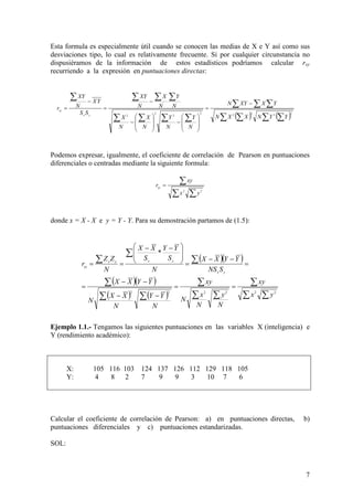 7
Esta formula es especialmente útil cuando se conocen las medias de X e Y así como sus
desviaciones tipo, lo cual es relativamente frecuente. Si por cualquier circunstancia no
dispusiéramos de la información de estos estadísticos podríamos calcular rxy
recurriendo a la expresión en puntuaciones directas:
Podemos expresar, igualmente, el coeficiente de correlación de Pearson en puntuaciones
diferenciales o centradas mediante la siguiente formula:
donde x = X - X e y = Y - Y. Para su demostración partamos de (1.5):
Ejemplo 1.1.- Tengamos las siguientes puntuaciones en las variables X (inteligencia) e
Y (rendimiento académico):
X: 105 116 103 124 137 126 112 129 118 105
Y: 4 8 2 7 9 9 3 10 7 6
Calcular el coeficiente de correlación de Pearson: a) en puntuaciones directas, b)
puntuaciones diferenciales y c) puntuaciones estandarizadas.
SOL:
( ) ( )∑ ∑ ∑∑
∑ ∑∑
∑∑∑∑
∑∑∑∑
−
=








−








−
−
=
−
=
22222
2
2
2
YYNXXN
YXXYN
N
Y
N
Y
N
X
N
X
N
Y
N
X
N
XY
SS
YX
N
XY
r
yx
xy
∑∑
∑=
22
yx
xy
rxy
( )( )
( )( )
( ) ( ) ∑∑
∑
∑∑
∑
∑∑
∑
∑
∑
∑
==
−−
−−
=
=
−−
=







 −−
==
222222
*
yx
xy
N
y
N
x
N
xy
N
YY
N
XX
N
YYXX
SNS
YYXX
N
S
YY
S
XX
N
ZZ
r
yx
yxyx
xy
 