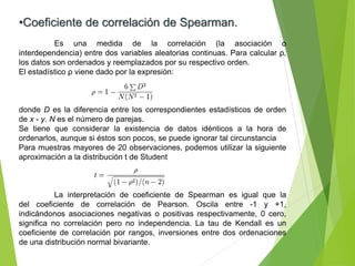 •Coeficiente de correlación de Spearman.
Es una medida de la correlación (la asociación o
interdependencia) entre dos variables aleatorias continuas. Para calcular ρ,
los datos son ordenados y reemplazados por su respectivo orden.
El estadístico ρ viene dado por la expresión:
donde D es la diferencia entre los correspondientes estadísticos de orden
de x - y. N es el número de parejas.
Se tiene que considerar la existencia de datos idénticos a la hora de
ordenarlos, aunque si éstos son pocos, se puede ignorar tal circunstancia
Para muestras mayores de 20 observaciones, podemos utilizar la siguiente
aproximación a la distribución t de Student
La interpretación de coeficiente de Spearman es igual que la
del coeficiente de correlación de Pearson. Oscila entre -1 y +1,
indicándonos asociaciones negativas o positivas respectivamente, 0 cero,
significa no correlación pero no independencia. La tau de Kendall es un
coeficiente de correlación por rangos, inversiones entre dos ordenaciones
de una distribución normal bivariante.
 