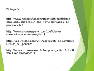 Bibliografía.
http://www.monografias.com/trabajos85/coeficiente-
correlacion-karl-pearson/coeficiente-correlacion-karl-
pearson.shtml
http://www.ehowenespanol.com/coeficiente-
correlacion-pearson-como_84118/
https://es.wikipedia.org/wiki/Coeficiente_de_correlaci%
C3%B3n_de_Spearman
http://scielo.sld.cu/scielo.php?script=sci_arttext&pid=S1
729-519X2009000200017
 