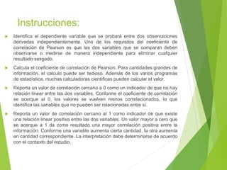 Instrucciones:
 Identifica el dependiente variable que se probará entre dos observaciones
derivadas independientemente. Uno de los requisitos del coeficiente de
correlación de Pearson es que las dos variables que se comparan deben
observarse o medirse de manera independiente para eliminar cualquier
resultado sesgado.
 Calcula el coeficiente de correlación de Pearson. Para cantidades grandes de
información, el calculo puede ser tedioso. Además de los varios programas
de estadística, muchas calculadoras científicas pueden calcular el valor.
 Reporta un valor de correlación cercano a 0 como un indicador de que no hay
relación linear entre las dos variables. Conforme el coeficiente de correlación
se acerque al 0, los valores se vuelven menos correlacionados, lo que
identifica las variables que no pueden ser relacionadas entre sí.
 Reporta un valor de correlación cercano al 1 como indicador de que existe
una relación linear positiva entre las dos variables. Un valor mayor a cero que
se acerque a 1 da como resultado una mayor correlación positiva entre la
información. Conforme una variable aumenta cierta cantidad, la otra aumenta
en cantidad correspondiente. La interpretación debe determinarse de acuerdo
con el contexto del estudio.
 