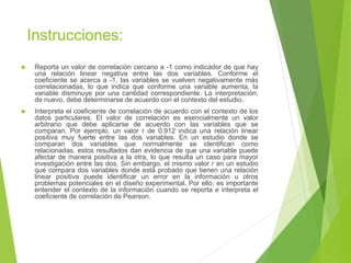 Instrucciones:
 Reporta un valor de correlación cercano a -1 como indicador de que hay
una relación linear negativa entre las dos variables. Conforme el
coeficiente se acerca a -1, las variables se vuelven negativamente más
correlacionadas, lo que indica que conforme una variable aumenta, la
variable disminuye por una cantidad correspondiente. La interpretación,
de nuevo, debe determinarse de acuerdo con el contexto del estudio.
 Interpreta el coeficiente de correlación de acuerdo con el contexto de los
datos particulares. El valor de correlación es esencialmente un valor
arbitrario que debe aplicarse de acuerdo con las variables que se
comparan. Por ejemplo, un valor r de 0.912 indica una relación linear
positiva muy fuerte entre las dos variables. En un estudio donde se
comparan dos variables que normalmente se identifican como
relacionadas, estos resultados dan evidencia de que una variable puede
afectar de manera positiva a la otra, lo que resulta un caso para mayor
investigación entre las dos. Sin embargo, el mismo valor r en un estudio
que compara dos variables donde está probado que tienen una relación
linear positiva puede identificar un error en la información u otros
problemas potenciales en el diseño experimental. Por ello, es importante
entender el contexto de la información cuando se reporta e interpreta el
coeficiente de correlación de Pearson.
 