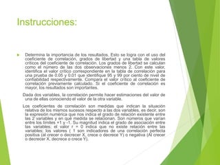Instrucciones:
 Determina la importancia de los resultados. Esto se logra con el uso del
coeficiente de correlación, grados de libertad y una tabla de valores
críticos del coeficiente de correlación. Los grados de libertad se calculan
como el número de las dos observaciones menos 2. Con este valor,
identifica el valor crítico correspondiente en la tabla de correlación para
una prueba de 0.05 y 0.01 que identifique 95 y 99 por ciento de nivel de
confiabilidad respectivamente. Compara el valor crítico al coeficiente de
correlación previamente calculado. Si el coeficiente de correlación es
mayor, los resultados son importantes.
Dada dos variables, la correlación permite hacer estimaciones del valor de
una de ellas conociendo el valor de la otra variable.
Los coeficientes de correlación son medidas que indican la situación
relativa de los mismos sucesos respecto a las dos variables, es decir, son
la expresión numérica que nos indica el grado de relación existente entre
las 2 variables y en qué medida se relacionan. Son números que varían
entre los límites +1 y -1. Su magnitud indica el grado de asociación entre
las variables; el valor r = 0 indica que no existe relación entre las
variables; los valores ( 1 son indicadores de una correlación perfecta
positiva (al crecer o decrecer X, crece o decrece Y) o negativa (Al crecer
o decrecer X, decrece o crece Y).
 