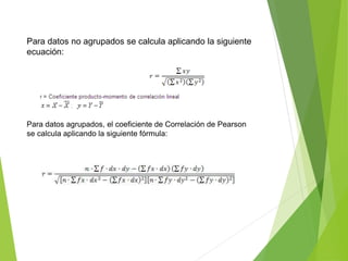 Para datos no agrupados se calcula aplicando la siguiente
ecuación:
Para datos agrupados, el coeficiente de Correlación de Pearson
se calcula aplicando la siguiente fórmula:
 