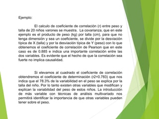 Ejemplo:
El calculo de coeficiente de correlación (r) entre peso y
talla de 20 niños varones se muestra. La covarianza, que en este
ejemplo es el producto de peso (kg) por talla (cm), para que no
tenga dimensión y sea un coeficiente, se divide por la desviación
típica de X (talla) y por la desviación típica de Y (peso) con lo que
obtenemos el coeficiente de correlación de Pearson que en este
caso es de 0.885 e indica una importante correlación entre las
dos variables. Es evidente que el hecho de que la correlación sea
fuerte no implica causalidad.
Si elevamos al cuadrado el coeficiente de correlación
obtendremos el coeficiente de determinación (r2=0.783) que nos
indica que el 78.3% de la variabilidad en el peso se explica por la
talla del niño. Por lo tanto existen otras variables que modifican y
explican la variabilidad del peso de estos niños. La introducción
de más variable con técnicas de análisis multivariado nos
permitirá identificar la importancia de que otras variables pueden
tener sobre el peso.
 
