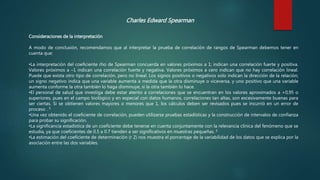 Consideraciones de la interpretación
A modo de conclusión, recomendamos que al interpretar la prueba de correlación de rangos de Spearman debemos tener en
cuenta que:
•La interpretación del coeficiente rho de Spearman concuerda en valores próximos a 1; indican una correlación fuerte y positiva.
Valores próximos a –1 indican una correlación fuerte y negativa. Valores próximos a cero indican que no hay correlación lineal.
Puede que exista otro tipo de correlación, pero no lineal. Los signos positivos o negativos solo indican la dirección de la relación;
un signo negativo indica que una variable aumenta a medida que la otra disminuye o viceversa, y uno positivo que una variable
aumenta conforme la otra también lo haga disminuye, si la otra también lo hace.
•El personal de salud que investiga debe estar atento a correlaciones que se encuentran en los valores aproximados a +0,95 o
superiores, pues en el campo biológico y en especial con datos humanos, correlaciones tan altas, son excesivamente buenas para
ser ciertas. Si se obtienen valores mayores o menores que 1, los cálculos deben ser revisados pues se incurrió en un error de
proceso . 5
•Una vez obtenido el coeficiente de correlación, pueden utilizarse pruebas estadísticas y la construcción de intervalos de confianza
para probar su significación.
•La significancia estadística de un coeficiente debe tenerse en cuenta conjuntamente con la relevancia clínica del fenómeno que se
estudia, ya que coeficientes de 0.5 a 0.7 tienden a ser significativos en muestras pequeñas. 5
•La estimación del coeficiente de determinación (r 2) nos muestra el porcentaje de la variabilidad de los datos que se explica por la
asociación entre las dos variables.
Charles Edward Spearman
 