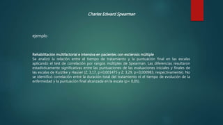 Charles Edward Spearman
Rehabilitación multifactorial e intensiva en pacientes con esclerosis múltiple
Se analizó la relación entre el tiempo de tratamiento y la puntuación final en las escalas
aplicando el test de correlación por rangos múltiples de Spearman. Las diferencias resultaron
estadísticamente significativas entre las puntuaciones de las evaluaciones iniciales y finales de
las escalas de Kurztke y Hauser (Z: 3,17, p=0,001475 y Z: 3,29, p=0,000983, respectivamente). No
se identificó correlación entre la duración total del tratamiento ni el tiempo de evolución de la
enfermedad y la puntuación final alcanzada en la escala (p< 0,05).
ejemplo
 