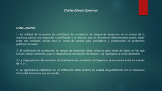 Charles Edward Spearman
CONCLUSIONES
1- La utilidad de la prueba de coeficiente de correlación de rangos de Spearman en el campo de la
medicina aporta una respuesta cuantificable a la relación que en momentos determinados pueda existir
entre dos variables, siendo esta un punto de partida para pronósticos y predicciones en problemas
prácticos de salud.
2- El coeficiente de correlación de rangos de Spearman debe utilizarse para series de datos en los que
existan valores extremos, pues si calculamos la correlación de Pearson, los resultados se verán afectados.
3- La interpretación del resultado del coeficiente de correlación de Spearman se encuentra entre los valores
de -1 y 1
4- La significancia estadística de un coeficiente debe tenerse en cuenta conjuntamente con la relevancia
clínica del fenómeno que se estudia.
 