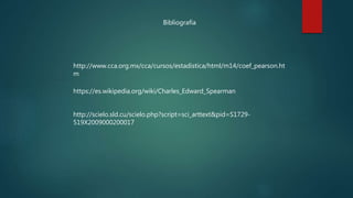 Bibliografía
http://www.cca.org.mx/cca/cursos/estadistica/html/m14/coef_pearson.ht
m
https://es.wikipedia.org/wiki/Charles_Edward_Spearman
http://scielo.sld.cu/scielo.php?script=sci_arttext&pid=S1729-
519X2009000200017
 