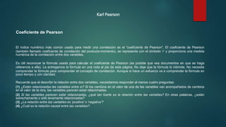 Karl Pearson
Coeficiente de Pearson
El índice numérico más común usado para medir una correlación es el “coeficiente de Pearson”. El coeficiente de Pearson
(también llamado coeficiente de correlación del producto-momento), se representa con el símbolo ‘r’ y proporciona una medida
numérica de la correlación entre dos variables.
Es útil reconocer la fórmula usada para calcular el coeficiente de Pearson (es posible que vea documentos en que se haga
referencia a ella). Le entregamos la fórmula en una nota al pie de esta página. No deje que la fórmula lo intimide. No necesita
comprender la fórmula para comprender el concepto de correlación. Aunque si hace un esfuerzo va a comprender la fórmula en
poco tiempo y con claridad.
Recuerde que al describir la relación entre dos variables, necesitamos responder al menos cuatro preguntas:
(1) ¿Están relacionadas las variables entre sí? Si los cambios en el valor de una de las variables van acompañados de cambios
en el valor de la otra, las variables parecen estar relacionadas.
(2) Si las variables parecen estar relacionadas, ¿qué tan fuerte es la relación entre las variables? En otras palabras, ¿están
estrechamente o sólo levemente relacionadas?
(3) ¿La relación entre las variables es ‘positiva’ o ‘negativa’?
(4) ¿Cuál es la relación causal entre las variables?
 