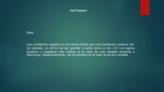 una correlación negativa no es menos fuerte que una correlación positiva. Así,
por ejemplo, un de 0,5 es tan ‘grande’ o fuerte como un de –0,5. Los signos
positivos y negativos sólo indican si el valor de una variable aumenta o
disminuye, respectivamente, con el aumento en el valor de la otra variable.
Nota
Karl Pearson
 