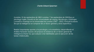 Charles Edward Spearman
(Londres, 10 de septiembre de 1863-Londres, 7 de septiembre de 1945)fue un
psicólogo inglés. Estudió en las universidades de Leipzig, Wurzburgo y Göttingen
y enseñó e investigó en la Universidad de Londres (1907 - 1931). Formuló la teoría
de que la inteligencia se compone de un factor general y otros específicos.
Realizó importantes aportes a la psicología y a la estadística, desarrollando el
Análisis Factorial. Gracias a él propuso la existencia de un factor general de
inteligencia (Factor G), que subyace a las habilidades para la ejecución de las
tareas intelectuales.
 