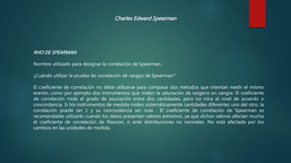 Charles Edward Spearman
RHO DE SPEARMAN
Nombre utilizado para designar la correlación de Spearman.
¿Cuándo utilizar la prueba de correlación de rangos de Spearman?
El coeficiente de correlación no debe utilizarse para comparar dos métodos que intentan medir el mismo
evento, como por ejemplo dos instrumentos que miden la saturación de oxígeno en sangre. El coeficiente
de correlación mide el grado de asociación entre dos cantidades, pero no mira el nivel de acuerdo o
concordancia. Si los instrumentos de medida miden sistemáticamente cantidades diferentes uno del otro, la
correlación puede ser 1 y su concordancia ser nula . El coeficiente de correlación de Spearman es
recomendable utilizarlo cuando los datos presentan valores extremos, ya que dichos valores afectan mucho
el coeficiente de correlación de Pearson, o ante distribuciones no normales. No está afectada por los
cambios en las unidades de medida.
 