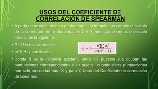 • A partir de un conjunto de n puntuaciones, la formula que permite el calculo
de la correlación entre dos variables X e Y, medidas al menos en escala
ordinal, es la siguiente:
• P=0 No hay correlación
• p≠ 0 Hay correlación
• Donde d es la distancia existente entre los puestos que ocupan las
puntuaciones correspondientes a un sujeto i cuando estas puntuaciones
han sido ordenadas para X y para Y. Usos del Coeficiente de correlación
de Spearman.
USOS DEL COEFICIENTE DE
CORRELACIÓN DE SPEARMAN
 