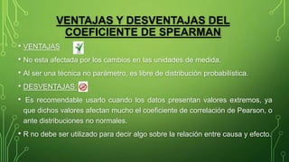 VENTAJAS Y DESVENTAJAS DEL
COEFICIENTE DE SPEARMAN
• VENTAJAS
• No esta afectada por los cambios en las unidades de medida.
• Al ser una técnica no parámetro, es libre de distribución probabilística.
• DESVENTAJAS:
• Es recomendable usarlo cuando los datos presentan valores extremos, ya
que dichos valores afectan mucho el coeficiente de correlación de Pearson, o
ante distribuciones no normales.
• R no debe ser utilizado para decir algo sobre la relación entre causa y efecto.
 
