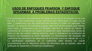 USOS DE ENFOQUES PEARSON Y ENFOQUE
SPEARMAN A PROBLEMAS ESTADÍSTICOS.
• Una generalización del coeficiente de Spearman es útil en la situación en la cual
hay tres o más condiciones, varios individuos son observados en cada una de
ellas, y predecimos que las observaciones tendrán un orden en particular. Por
ejemplo, un conjunto de individuos pueden tener tres oportunidades para intentar
cierta tarea, y predecimos que su habilidad mejorará de intento en intento. El
coeficiente de correlación de rangos de Spearman debe utilizarse para series de
datos en los que existan valores extremos, pues si calculamos la correlación de
Pearson, los resultados se verán afectados. La interpretación del resultado del
coeficiente de correlación de Spearman se encuentra entre los valores de -1 y 1.
La significación estadística de un coeficiente debe tenerse en cuenta
conjuntamente con la relevancia clínica del fenómeno que se estudia. Usos de
Enfoques de Spearman a Problemas Estadísticos
 