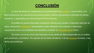 CONCLUSIÒN
La serie de tiempo en estadística es un procesamiento de señales, y econometría, una
serie temporal es una secuencia de puntos de datos, medidos típicamente a intervalos de tiempo
sucesivos, y espaciados (con frecuencia) de forma uniforme.
El análisis de series temporales comprende métodos que ayudan a interpretar este tipo de
datos, extrayendo información representativa, tanto referente a los orígenes o relaciones
subyacentes como a la posibilidad de extrapolar y predecir su comportamiento futuro.
De hecho uno de los usos más habituales de las series de datos temporales es su análisis
para predicción y pronóstico. Por ejemplo de los datos climáticos, o de las acciones de bolsa, o las
series pluviométricas.
 