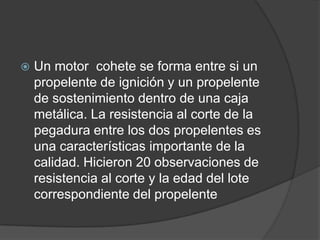    Un motor cohete se forma entre si un
    propelente de ignición y un propelente
    de sostenimiento dentro de una caja
    metálica. La resistencia al corte de la
    pegadura entre los dos propelentes es
    una características importante de la
    calidad. Hicieron 20 observaciones de
    resistencia al corte y la edad del lote
    correspondiente del propelente
 