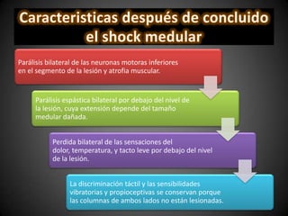 Parálisis bilateral de las neuronas motoras inferiores
en el segmento de la lesión y atrofia muscular.
Parálisis espástica bilateral por debajo del nivel de
la lesión, cuya extensión depende del tamaño
medular dañada.
Perdida bilateral de las sensaciones del
dolor, temperatura, y tacto leve por debajo del nivel
de la lesión.
La discriminación táctil y las sensibilidades
vibratorias y propioceptivas se conservan porque
las columnas de ambos lados no están lesionadas.
 