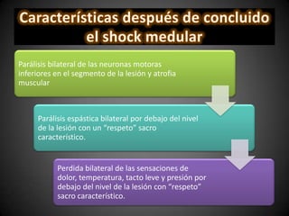 Parálisis bilateral de las neuronas motoras
inferiores en el segmento de la lesión y atrofia
muscular
Parálisis espástica bilateral por debajo del nivel
de la lesión con un “respeto” sacro
característico.
Perdida bilateral de las sensaciones de
dolor, temperatura, tacto leve y presión por
debajo del nivel de la lesión con “respeto”
sacro característico.
 
