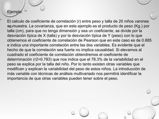 Ejemplo:
El calculo de coeficiente de correlación (r) entre peso y talla de 20 niños varones
se muestra. La covarianza, que en este ejemplo es el producto de peso (Kg.) por
talla (cm), para que no tenga dimensión y sea un coeficiente, se divide por la
desviación típica de X (talla) y por la desviación típica de Y (peso) con lo que
obtenemos el coeficiente de correlación de Pearson que en este caso es de 0.885
e indica una importante correlación entre las dos variables. Es evidente que el
hecho de que la correlación sea fuerte no implica causalidad. Si elevamos al
cuadrado el coeficiente de correlación obtendremos el coeficiente de
determinación (r2=0.783) que nos indica que el 78.3% de la variabilidad en el
peso se explica por la talla del niño. Por lo tanto existen otras variables que
modifican y explican la variabilidad del peso de estos niños. La introducción de
más variable con técnicas de análisis multivariado nos permitirá identificar la
importancia de que otras variables pueden tener sobre el peso.
 