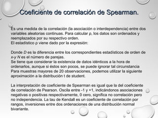 Coeficiente de correlación de Spearman.Coeficiente de correlación de Spearman.
Es una medida de la correlación (la asociación o interdependencia) entre dos
variables aleatorias continuas. Para calcular ρ, los datos son ordenados y
reemplazados por su respectivo orden.
El estadístico ρ viene dado por la expresión:
Donde D es la diferencia entre los correspondientes estadísticos de orden de
x-y N es el número de parejas.
Se tiene que considerar la existencia de datos idénticos a la hora de
ordenarlos, aunque si éstos son pocos, se puede ignorar tal circunstancia
Para muestras mayores de 20 observaciones, podemos utilizar la siguiente
aproximación a la distribución t de student.
La interpretación de coeficiente de Spearman es igual que la del coeficiente
de correlación de Pearson. Oscila entre -1 y +1, indicándonos asociaciones
negativas o positivas respectivamente, 0 cero, significa no correlación pero
no independencia. La tau de Kendall es un coeficiente de correlación por
rangos, inversiones entre dos ordenaciones de una distribución normal
bivariante.
 