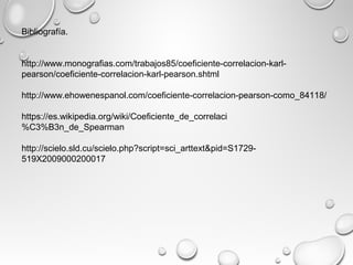 Bibliografía.
http://www.monografias.com/trabajos85/coeficiente-correlacion-karl-
pearson/coeficiente-correlacion-karl-pearson.shtml
http://www.ehowenespanol.com/coeficiente-correlacion-pearson-como_84118/
https://es.wikipedia.org/wiki/Coeficiente_de_correlaci
%C3%B3n_de_Spearman
http://scielo.sld.cu/scielo.php?script=sci_arttext&pid=S1729-
519X2009000200017
 