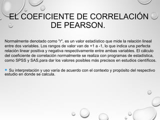 EL COEFICIENTE DE CORRELACIÓN
DE PEARSON.
Normalmente denotado como "r", es un valor estadístico que mide la relación lineal
entre dos variables. Los rangos de valor van de +1 a -1, lo que indica una perfecta
relación linear positiva y negativa respectivamente entre ambas variables. El cálculo
del coeficiente de correlación normalmente se realiza con programas de estadística,
como SPSS y SAS,para dar los valores posibles más precisos en estudios científicos.
 Su interpretación y uso varía de acuerdo con el contexto y propósito del respectivo
estudio en donde se calcula.
 