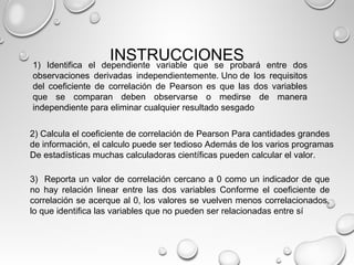 INSTRUCCIONES1) Identifica el dependiente variable que se probará entre dos
observaciones derivadas independientemente. Uno de los requisitos
del coeficiente de correlación de Pearson es que las dos variables
que se comparan deben observarse o medirse de manera
independiente para eliminar cualquier resultado sesgado
3) Reporta un valor de correlación cercano a 0 como un indicador de que
no hay relación linear entre las dos variables Conforme el coeficiente de
correlación se acerque al 0, los valores se vuelven menos correlacionados,
lo que identifica las variables que no pueden ser relacionadas entre sí
2) Calcula el coeficiente de correlación de Pearson Para cantidades grandes
de información, el calculo puede ser tedioso Además de los varios programas
De estadísticas muchas calculadoras científicas pueden calcular el valor.
 